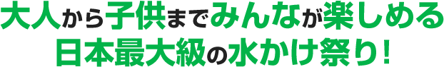 大人から子供までみんなが楽しめる日本最大級の水かけ祭り!